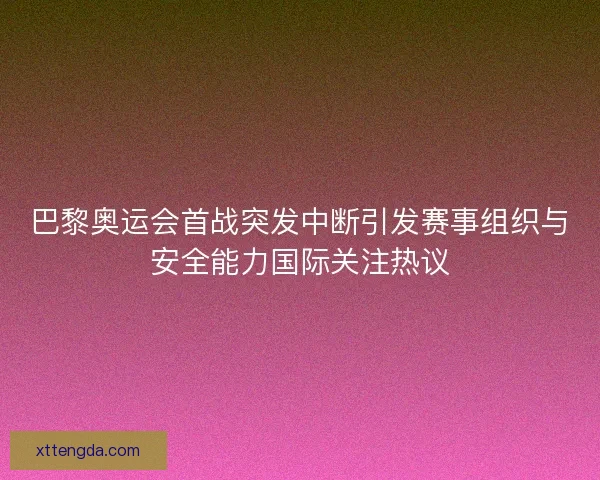 巴黎奥运会首战突发中断引发赛事组织与安全能力国际关注热议 巴黎奥运会首战突发中断引发赛事组织与安全能力国际关注热议