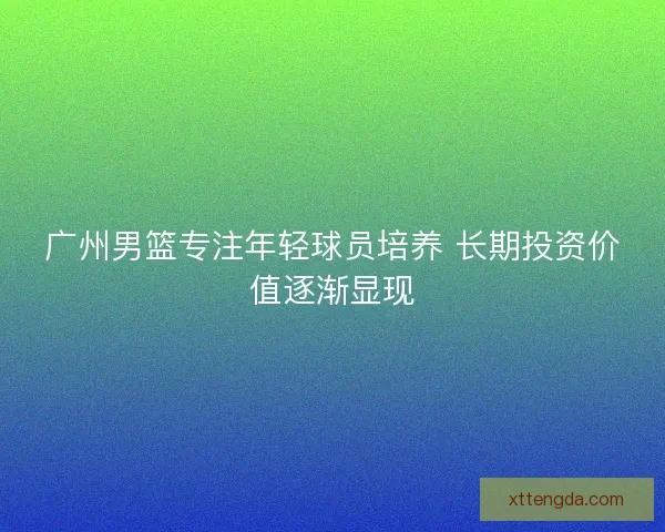 广州男篮专注年轻球员培养 长期投资价值逐渐显现