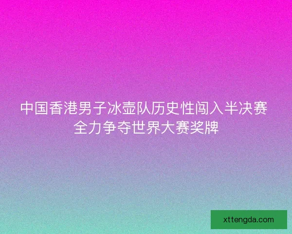 中国香港男子冰壶队历史性闯入半决赛 全力争夺世界大赛奖牌
