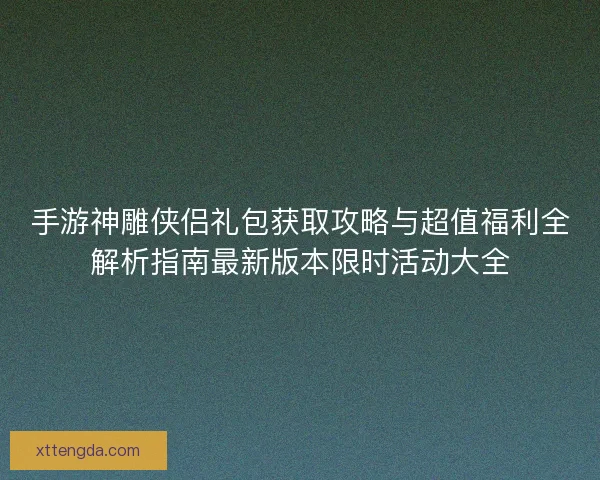 手游神雕侠侣礼包获取攻略与超值福利全解析指南最新版本限时活动大全