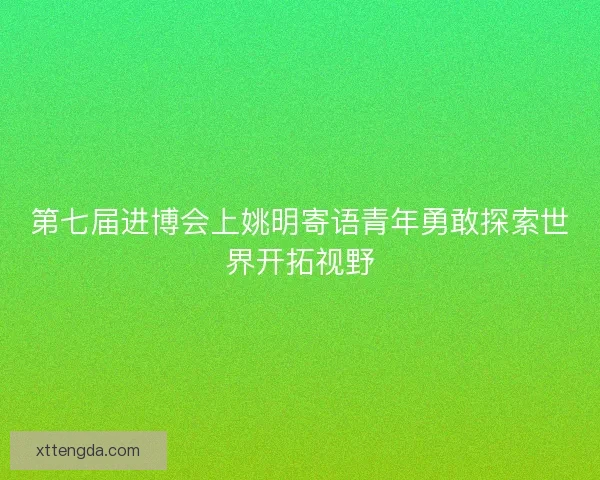 第七届进博会上姚明寄语青年勇敢探索世界开拓视野