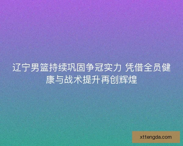 辽宁男篮持续巩固争冠实力 凭借全员健康与战术提升再创辉煌